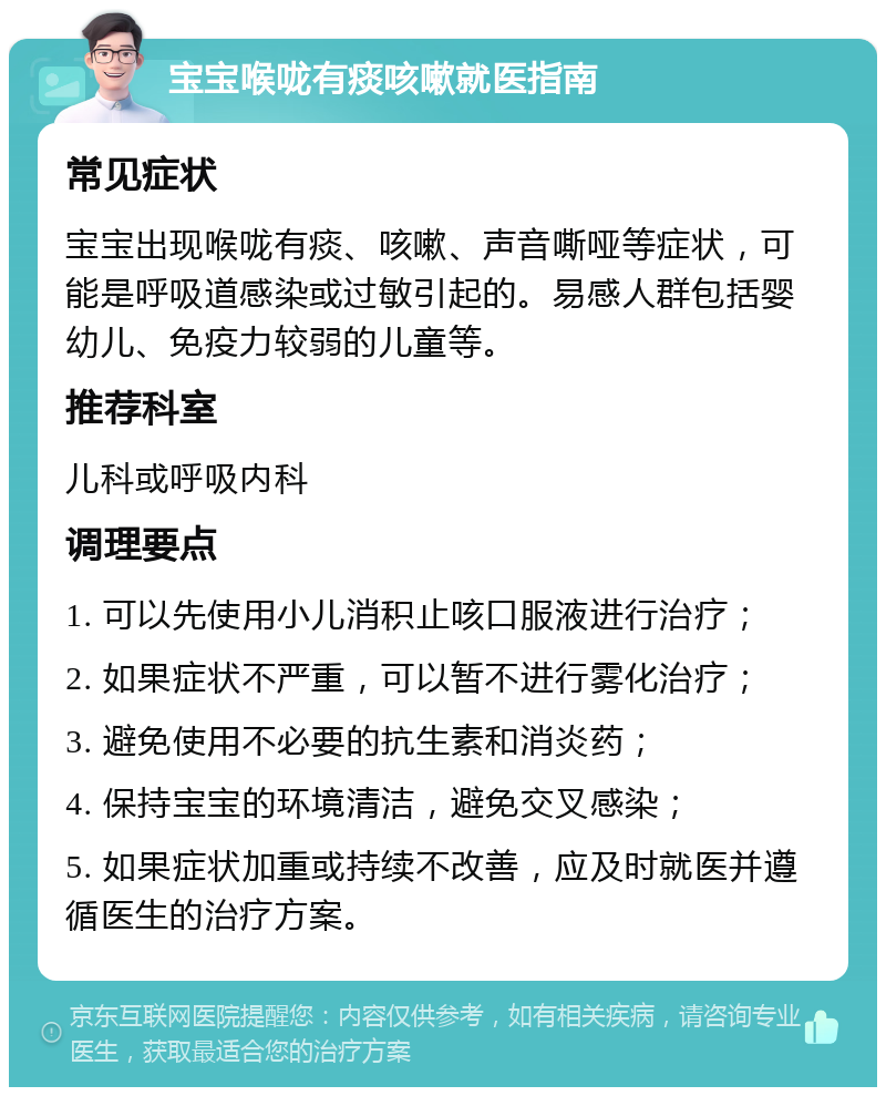 宝宝喉咙有痰咳嗽就医指南 常见症状 宝宝出现喉咙有痰、咳嗽、声音嘶哑等症状，可能是呼吸道感染或过敏引起的。易感人群包括婴幼儿、免疫力较弱的儿童等。 推荐科室 儿科或呼吸内科 调理要点 1. 可以先使用小儿消积止咳口服液进行治疗； 2. 如果症状不严重，可以暂不进行雾化治疗； 3. 避免使用不必要的抗生素和消炎药； 4. 保持宝宝的环境清洁，避免交叉感染； 5. 如果症状加重或持续不改善，应及时就医并遵循医生的治疗方案。