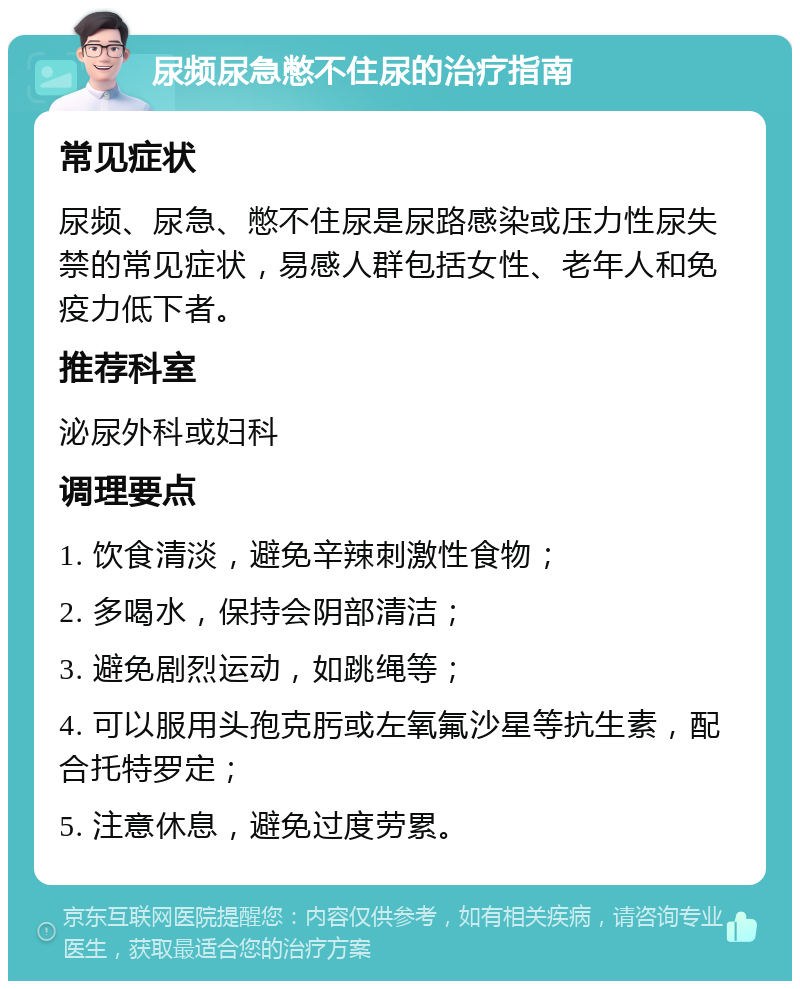 尿频尿急憋不住尿的治疗指南 常见症状 尿频、尿急、憋不住尿是尿路感染或压力性尿失禁的常见症状，易感人群包括女性、老年人和免疫力低下者。 推荐科室 泌尿外科或妇科 调理要点 1. 饮食清淡，避免辛辣刺激性食物； 2. 多喝水，保持会阴部清洁； 3. 避免剧烈运动，如跳绳等； 4. 可以服用头孢克肟或左氧氟沙星等抗生素，配合托特罗定； 5. 注意休息，避免过度劳累。