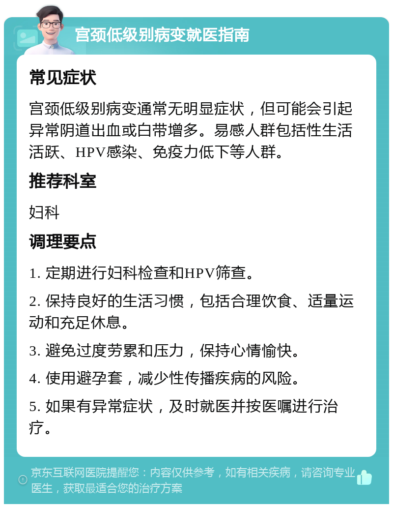 宫颈低级别病变就医指南 常见症状 宫颈低级别病变通常无明显症状，但可能会引起异常阴道出血或白带增多。易感人群包括性生活活跃、HPV感染、免疫力低下等人群。 推荐科室 妇科 调理要点 1. 定期进行妇科检查和HPV筛查。 2. 保持良好的生活习惯，包括合理饮食、适量运动和充足休息。 3. 避免过度劳累和压力，保持心情愉快。 4. 使用避孕套，减少性传播疾病的风险。 5. 如果有异常症状，及时就医并按医嘱进行治疗。