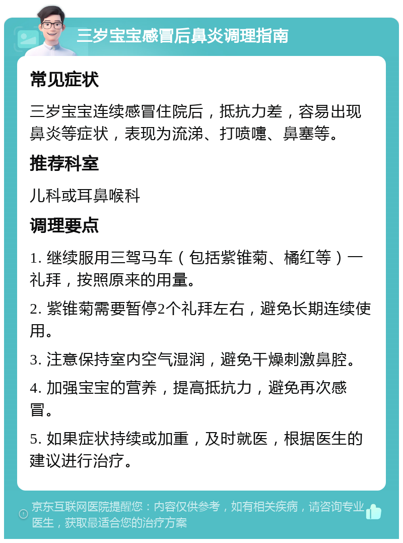 三岁宝宝感冒后鼻炎调理指南 常见症状 三岁宝宝连续感冒住院后，抵抗力差，容易出现鼻炎等症状，表现为流涕、打喷嚏、鼻塞等。 推荐科室 儿科或耳鼻喉科 调理要点 1. 继续服用三驾马车（包括紫锥菊、橘红等）一礼拜，按照原来的用量。 2. 紫锥菊需要暂停2个礼拜左右，避免长期连续使用。 3. 注意保持室内空气湿润，避免干燥刺激鼻腔。 4. 加强宝宝的营养，提高抵抗力，避免再次感冒。 5. 如果症状持续或加重，及时就医，根据医生的建议进行治疗。