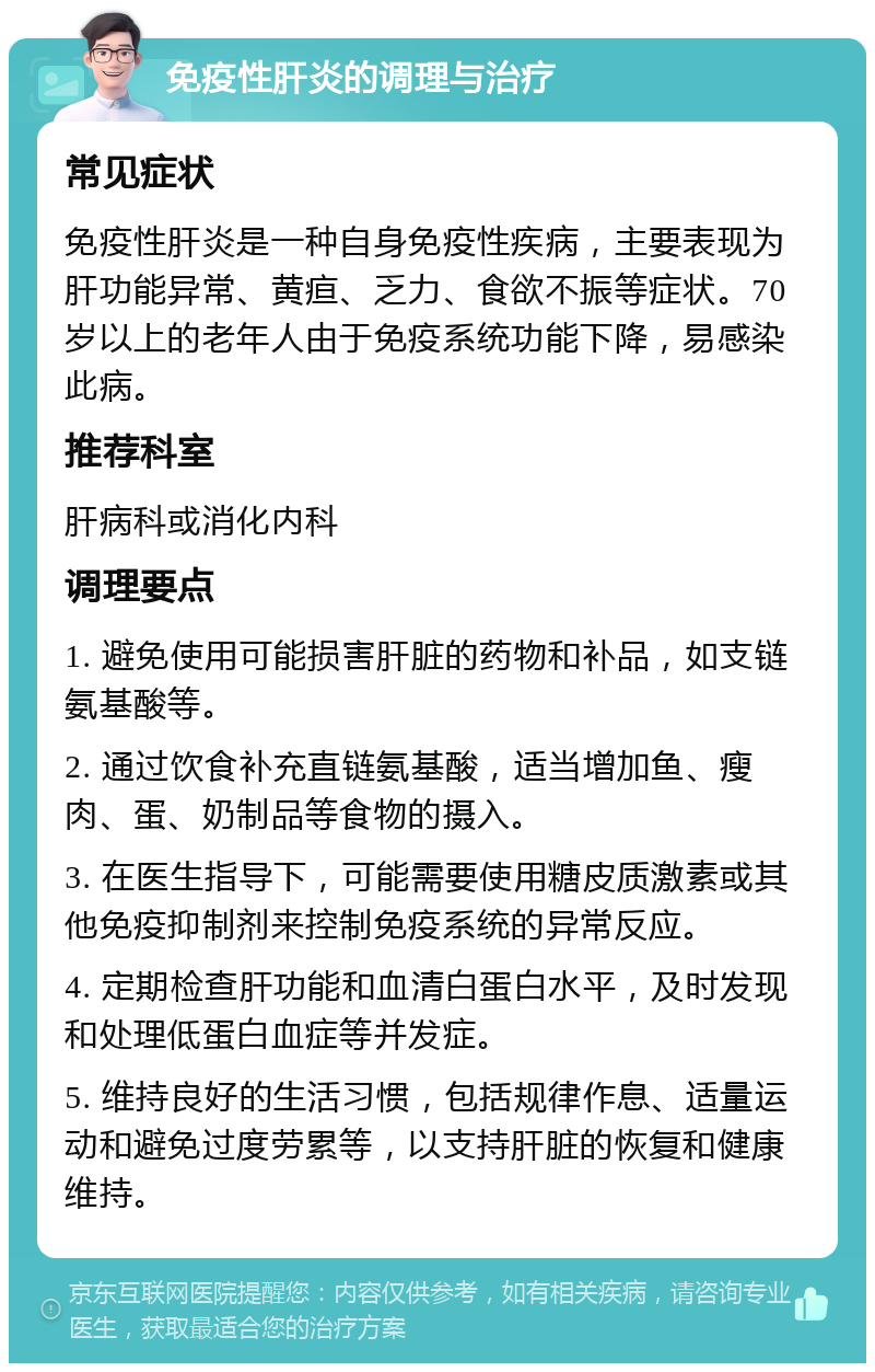 免疫性肝炎的调理与治疗 常见症状 免疫性肝炎是一种自身免疫性疾病，主要表现为肝功能异常、黄疸、乏力、食欲不振等症状。70岁以上的老年人由于免疫系统功能下降，易感染此病。 推荐科室 肝病科或消化内科 调理要点 1. 避免使用可能损害肝脏的药物和补品，如支链氨基酸等。 2. 通过饮食补充直链氨基酸，适当增加鱼、瘦肉、蛋、奶制品等食物的摄入。 3. 在医生指导下，可能需要使用糖皮质激素或其他免疫抑制剂来控制免疫系统的异常反应。 4. 定期检查肝功能和血清白蛋白水平，及时发现和处理低蛋白血症等并发症。 5. 维持良好的生活习惯，包括规律作息、适量运动和避免过度劳累等，以支持肝脏的恢复和健康维持。