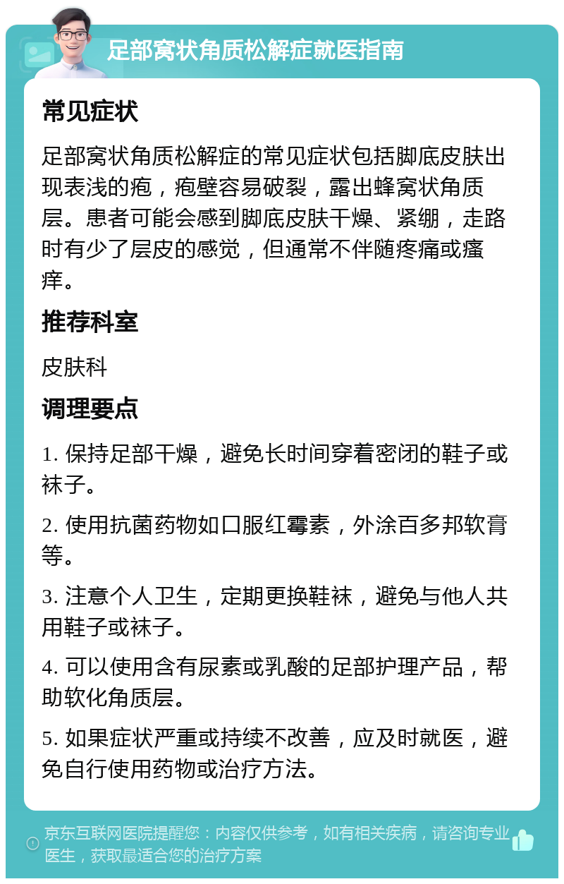 足部窝状角质松解症就医指南 常见症状 足部窝状角质松解症的常见症状包括脚底皮肤出现表浅的疱，疱壁容易破裂，露出蜂窝状角质层。患者可能会感到脚底皮肤干燥、紧绷，走路时有少了层皮的感觉，但通常不伴随疼痛或瘙痒。 推荐科室 皮肤科 调理要点 1. 保持足部干燥，避免长时间穿着密闭的鞋子或袜子。 2. 使用抗菌药物如口服红霉素，外涂百多邦软膏等。 3. 注意个人卫生，定期更换鞋袜，避免与他人共用鞋子或袜子。 4. 可以使用含有尿素或乳酸的足部护理产品，帮助软化角质层。 5. 如果症状严重或持续不改善，应及时就医，避免自行使用药物或治疗方法。