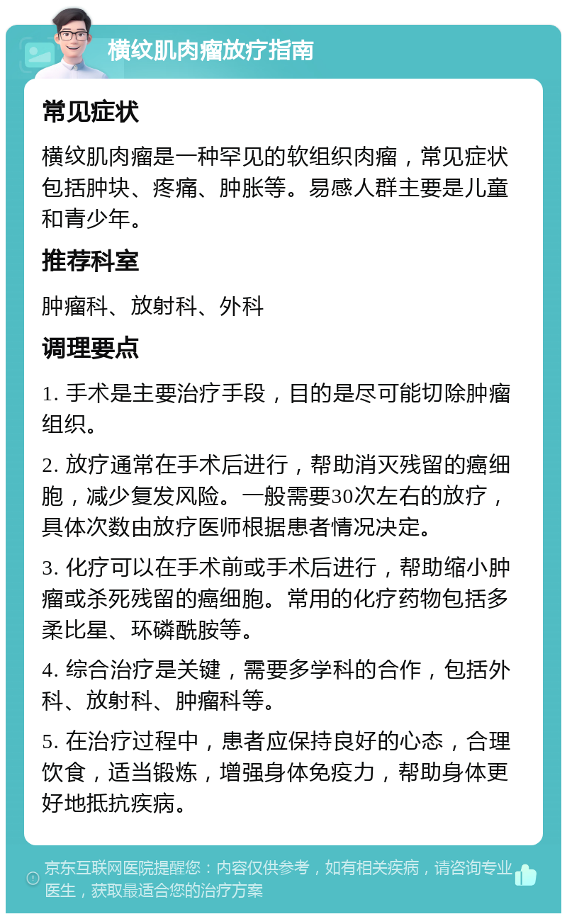 横纹肌肉瘤放疗指南 常见症状 横纹肌肉瘤是一种罕见的软组织肉瘤，常见症状包括肿块、疼痛、肿胀等。易感人群主要是儿童和青少年。 推荐科室 肿瘤科、放射科、外科 调理要点 1. 手术是主要治疗手段，目的是尽可能切除肿瘤组织。 2. 放疗通常在手术后进行，帮助消灭残留的癌细胞，减少复发风险。一般需要30次左右的放疗，具体次数由放疗医师根据患者情况决定。 3. 化疗可以在手术前或手术后进行，帮助缩小肿瘤或杀死残留的癌细胞。常用的化疗药物包括多柔比星、环磷酰胺等。 4. 综合治疗是关键，需要多学科的合作，包括外科、放射科、肿瘤科等。 5. 在治疗过程中，患者应保持良好的心态，合理饮食，适当锻炼，增强身体免疫力，帮助身体更好地抵抗疾病。