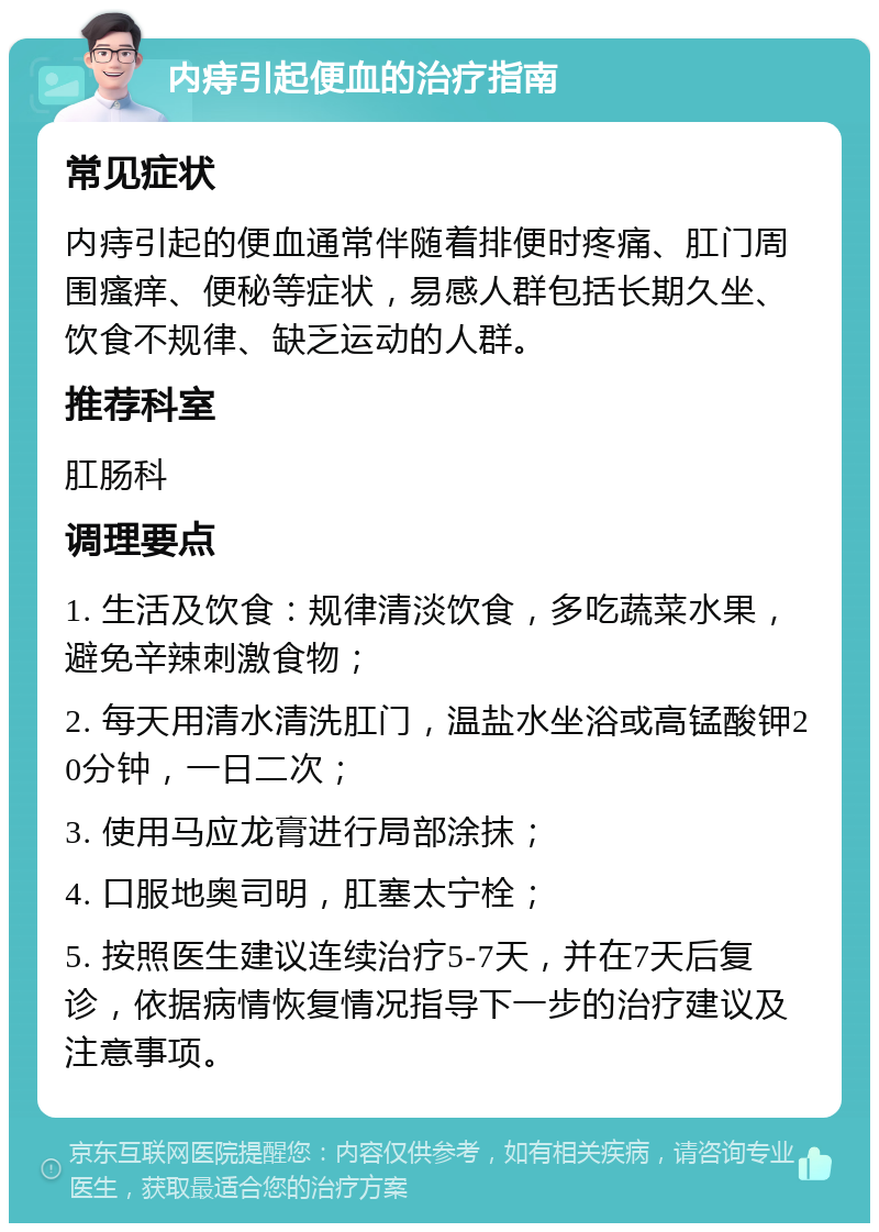 内痔引起便血的治疗指南 常见症状 内痔引起的便血通常伴随着排便时疼痛、肛门周围瘙痒、便秘等症状，易感人群包括长期久坐、饮食不规律、缺乏运动的人群。 推荐科室 肛肠科 调理要点 1. 生活及饮食：规律清淡饮食，多吃蔬菜水果，避免辛辣刺激食物； 2. 每天用清水清洗肛门，温盐水坐浴或高锰酸钾20分钟，一日二次； 3. 使用马应龙膏进行局部涂抹； 4. 口服地奥司明，肛塞太宁栓； 5. 按照医生建议连续治疗5-7天，并在7天后复诊，依据病情恢复情况指导下一步的治疗建议及注意事项。