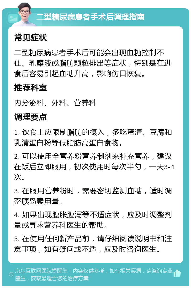 二型糖尿病患者手术后调理指南 常见症状 二型糖尿病患者手术后可能会出现血糖控制不住、乳糜液或脂肪颗粒排出等症状，特别是在进食后容易引起血糖升高，影响伤口恢复。 推荐科室 内分泌科、外科、营养科 调理要点 1. 饮食上应限制脂肪的摄入，多吃蛋清、豆腐和乳清蛋白粉等低脂肪高蛋白食物。 2. 可以使用全营养粉营养制剂来补充营养，建议在饭后立即服用，初次使用时每次半勺，一天3-4次。 3. 在服用营养粉时，需要密切监测血糖，适时调整胰岛素用量。 4. 如果出现腹胀腹泻等不适症状，应及时调整剂量或寻求营养科医生的帮助。 5. 在使用任何新产品前，请仔细阅读说明书和注意事项，如有疑问或不适，应及时咨询医生。