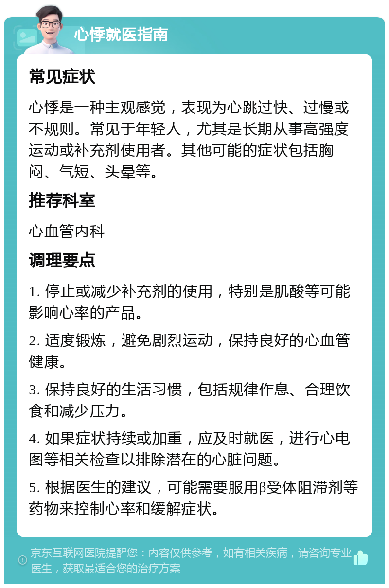 心悸就医指南 常见症状 心悸是一种主观感觉，表现为心跳过快、过慢或不规则。常见于年轻人，尤其是长期从事高强度运动或补充剂使用者。其他可能的症状包括胸闷、气短、头晕等。 推荐科室 心血管内科 调理要点 1. 停止或减少补充剂的使用，特别是肌酸等可能影响心率的产品。 2. 适度锻炼，避免剧烈运动，保持良好的心血管健康。 3. 保持良好的生活习惯，包括规律作息、合理饮食和减少压力。 4. 如果症状持续或加重，应及时就医，进行心电图等相关检查以排除潜在的心脏问题。 5. 根据医生的建议，可能需要服用β受体阻滞剂等药物来控制心率和缓解症状。