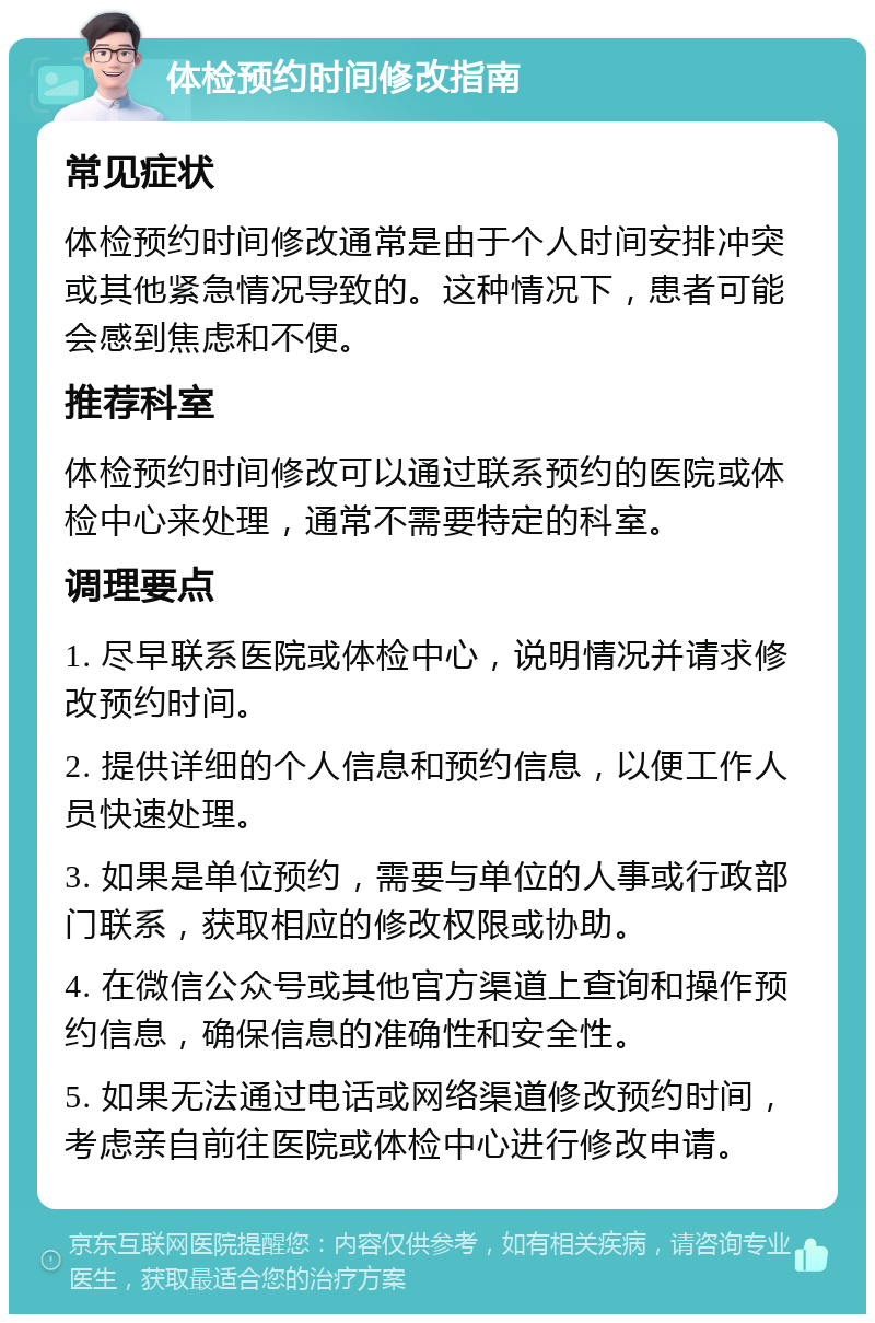 体检预约时间修改指南 常见症状 体检预约时间修改通常是由于个人时间安排冲突或其他紧急情况导致的。这种情况下，患者可能会感到焦虑和不便。 推荐科室 体检预约时间修改可以通过联系预约的医院或体检中心来处理，通常不需要特定的科室。 调理要点 1. 尽早联系医院或体检中心，说明情况并请求修改预约时间。 2. 提供详细的个人信息和预约信息，以便工作人员快速处理。 3. 如果是单位预约，需要与单位的人事或行政部门联系，获取相应的修改权限或协助。 4. 在微信公众号或其他官方渠道上查询和操作预约信息，确保信息的准确性和安全性。 5. 如果无法通过电话或网络渠道修改预约时间，考虑亲自前往医院或体检中心进行修改申请。