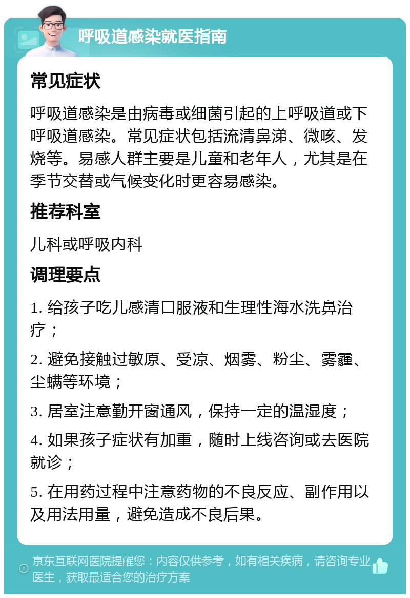 呼吸道感染就医指南 常见症状 呼吸道感染是由病毒或细菌引起的上呼吸道或下呼吸道感染。常见症状包括流清鼻涕、微咳、发烧等。易感人群主要是儿童和老年人，尤其是在季节交替或气候变化时更容易感染。 推荐科室 儿科或呼吸内科 调理要点 1. 给孩子吃儿感清口服液和生理性海水洗鼻治疗； 2. 避免接触过敏原、受凉、烟雾、粉尘、雾霾、尘螨等环境； 3. 居室注意勤开窗通风，保持一定的温湿度； 4. 如果孩子症状有加重，随时上线咨询或去医院就诊； 5. 在用药过程中注意药物的不良反应、副作用以及用法用量，避免造成不良后果。