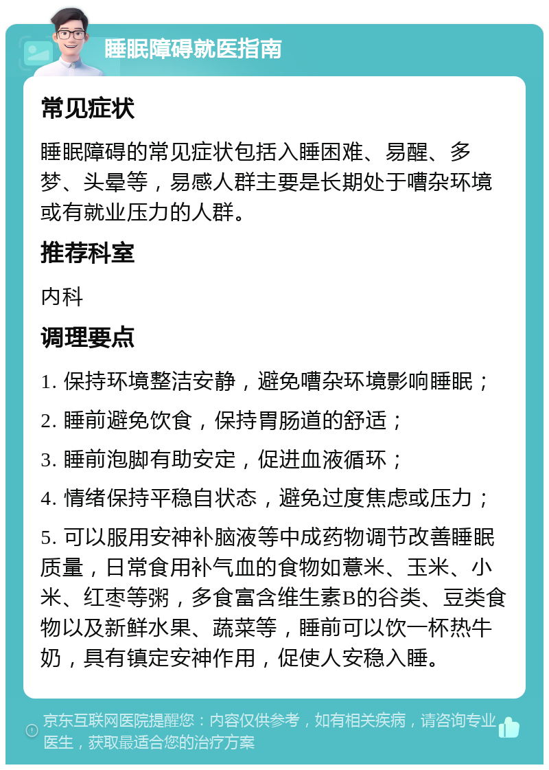 睡眠障碍就医指南 常见症状 睡眠障碍的常见症状包括入睡困难、易醒、多梦、头晕等，易感人群主要是长期处于嘈杂环境或有就业压力的人群。 推荐科室 内科 调理要点 1. 保持环境整洁安静，避免嘈杂环境影响睡眠； 2. 睡前避免饮食，保持胃肠道的舒适； 3. 睡前泡脚有助安定，促进血液循环； 4. 情绪保持平稳自状态，避免过度焦虑或压力； 5. 可以服用安神补脑液等中成药物调节改善睡眠质量，日常食用补气血的食物如薏米、玉米、小米、红枣等粥，多食富含维生素B的谷类、豆类食物以及新鲜水果、蔬菜等，睡前可以饮一杯热牛奶，具有镇定安神作用，促使人安稳入睡。