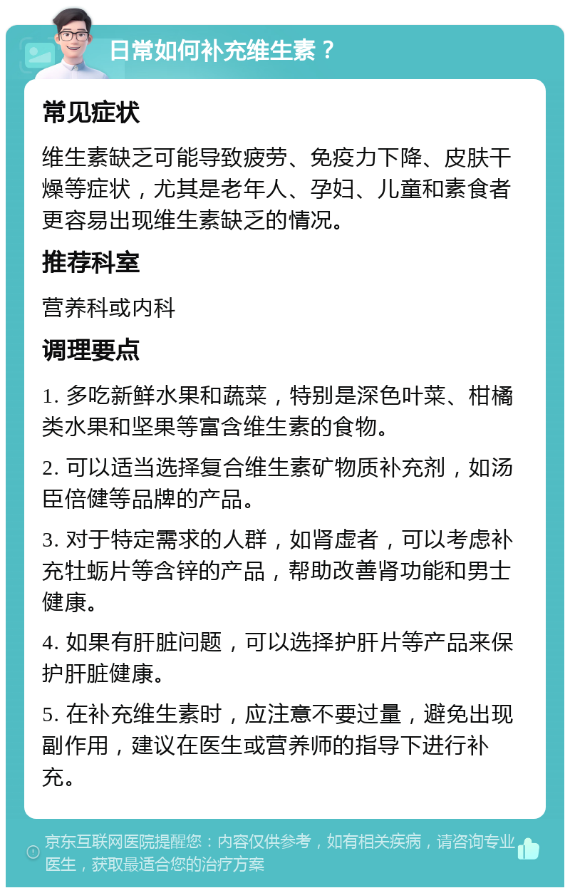 日常如何补充维生素？ 常见症状 维生素缺乏可能导致疲劳、免疫力下降、皮肤干燥等症状，尤其是老年人、孕妇、儿童和素食者更容易出现维生素缺乏的情况。 推荐科室 营养科或内科 调理要点 1. 多吃新鲜水果和蔬菜，特别是深色叶菜、柑橘类水果和坚果等富含维生素的食物。 2. 可以适当选择复合维生素矿物质补充剂，如汤臣倍健等品牌的产品。 3. 对于特定需求的人群，如肾虚者，可以考虑补充牡蛎片等含锌的产品，帮助改善肾功能和男士健康。 4. 如果有肝脏问题，可以选择护肝片等产品来保护肝脏健康。 5. 在补充维生素时，应注意不要过量，避免出现副作用，建议在医生或营养师的指导下进行补充。