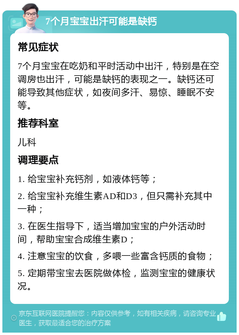 7个月宝宝出汗可能是缺钙 常见症状 7个月宝宝在吃奶和平时活动中出汗，特别是在空调房也出汗，可能是缺钙的表现之一。缺钙还可能导致其他症状，如夜间多汗、易惊、睡眠不安等。 推荐科室 儿科 调理要点 1. 给宝宝补充钙剂，如液体钙等； 2. 给宝宝补充维生素AD和D3，但只需补充其中一种； 3. 在医生指导下，适当增加宝宝的户外活动时间，帮助宝宝合成维生素D； 4. 注意宝宝的饮食，多喂一些富含钙质的食物； 5. 定期带宝宝去医院做体检，监测宝宝的健康状况。