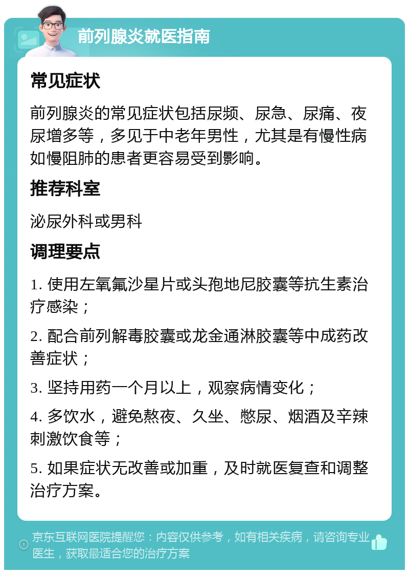 前列腺炎就医指南 常见症状 前列腺炎的常见症状包括尿频、尿急、尿痛、夜尿增多等，多见于中老年男性，尤其是有慢性病如慢阻肺的患者更容易受到影响。 推荐科室 泌尿外科或男科 调理要点 1. 使用左氧氟沙星片或头孢地尼胶囊等抗生素治疗感染； 2. 配合前列解毒胶囊或龙金通淋胶囊等中成药改善症状； 3. 坚持用药一个月以上，观察病情变化； 4. 多饮水，避免熬夜、久坐、憋尿、烟酒及辛辣刺激饮食等； 5. 如果症状无改善或加重，及时就医复查和调整治疗方案。