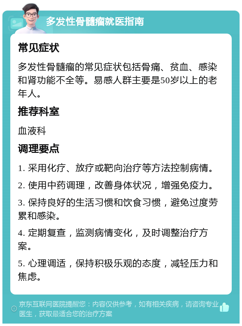 多发性骨髓瘤就医指南 常见症状 多发性骨髓瘤的常见症状包括骨痛、贫血、感染和肾功能不全等。易感人群主要是50岁以上的老年人。 推荐科室 血液科 调理要点 1. 采用化疗、放疗或靶向治疗等方法控制病情。 2. 使用中药调理，改善身体状况，增强免疫力。 3. 保持良好的生活习惯和饮食习惯，避免过度劳累和感染。 4. 定期复查，监测病情变化，及时调整治疗方案。 5. 心理调适，保持积极乐观的态度，减轻压力和焦虑。