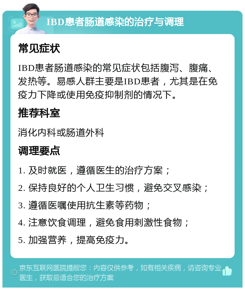 IBD患者肠道感染的治疗与调理 常见症状 IBD患者肠道感染的常见症状包括腹泻、腹痛、发热等。易感人群主要是IBD患者，尤其是在免疫力下降或使用免疫抑制剂的情况下。 推荐科室 消化内科或肠道外科 调理要点 1. 及时就医，遵循医生的治疗方案； 2. 保持良好的个人卫生习惯，避免交叉感染； 3. 遵循医嘱使用抗生素等药物； 4. 注意饮食调理，避免食用刺激性食物； 5. 加强营养，提高免疫力。