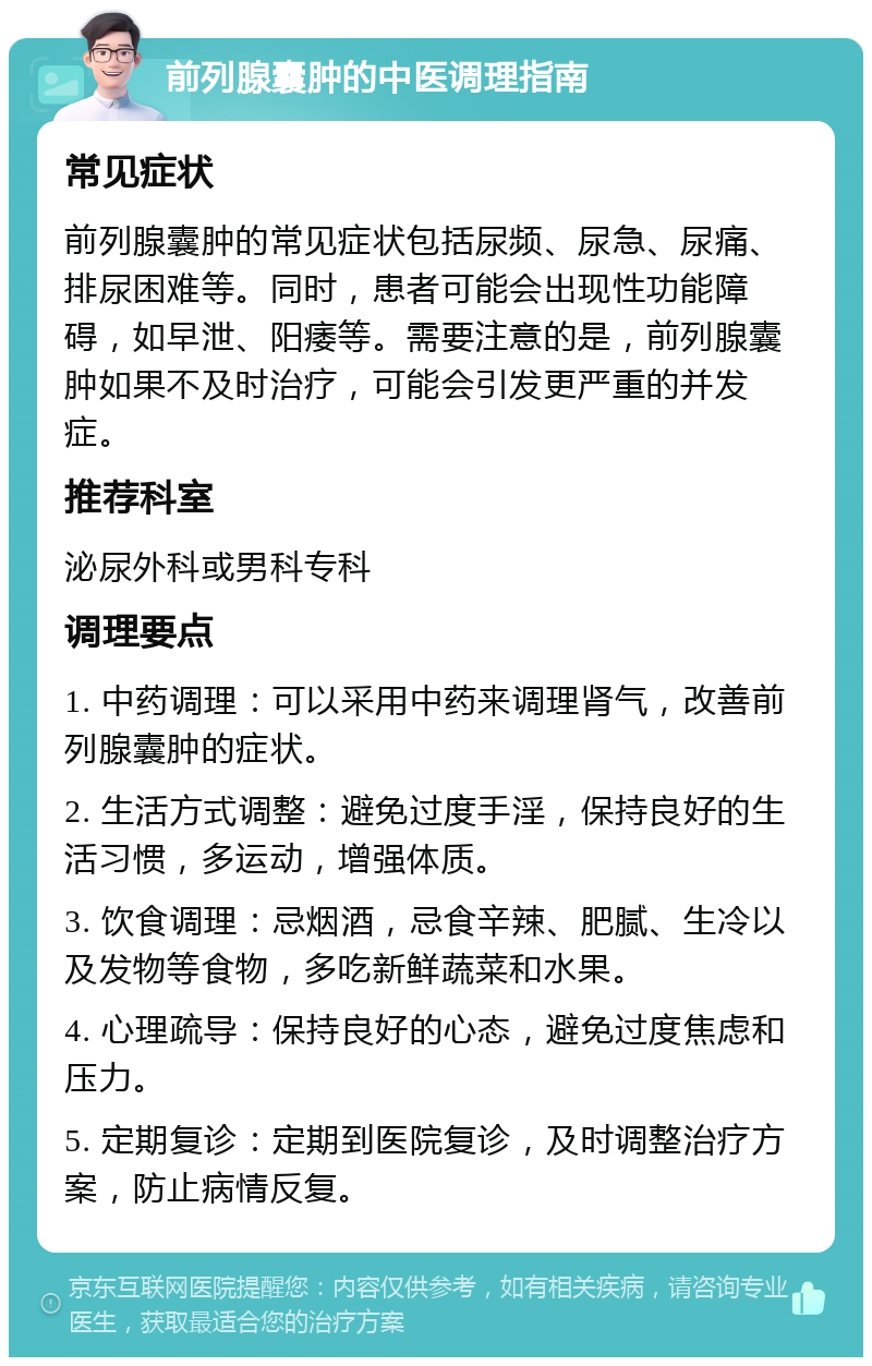 前列腺囊肿的中医调理指南 常见症状 前列腺囊肿的常见症状包括尿频、尿急、尿痛、排尿困难等。同时，患者可能会出现性功能障碍，如早泄、阳痿等。需要注意的是，前列腺囊肿如果不及时治疗，可能会引发更严重的并发症。 推荐科室 泌尿外科或男科专科 调理要点 1. 中药调理：可以采用中药来调理肾气，改善前列腺囊肿的症状。 2. 生活方式调整：避免过度手淫，保持良好的生活习惯，多运动，增强体质。 3. 饮食调理：忌烟酒，忌食辛辣、肥腻、生冷以及发物等食物，多吃新鲜蔬菜和水果。 4. 心理疏导：保持良好的心态，避免过度焦虑和压力。 5. 定期复诊：定期到医院复诊，及时调整治疗方案，防止病情反复。