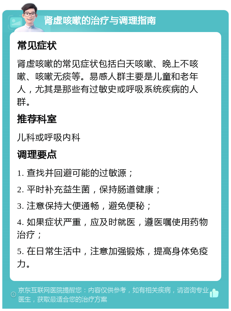 肾虚咳嗽的治疗与调理指南 常见症状 肾虚咳嗽的常见症状包括白天咳嗽、晚上不咳嗽、咳嗽无痰等。易感人群主要是儿童和老年人，尤其是那些有过敏史或呼吸系统疾病的人群。 推荐科室 儿科或呼吸内科 调理要点 1. 查找并回避可能的过敏源； 2. 平时补充益生菌，保持肠道健康； 3. 注意保持大便通畅，避免便秘； 4. 如果症状严重，应及时就医，遵医嘱使用药物治疗； 5. 在日常生活中，注意加强锻炼，提高身体免疫力。