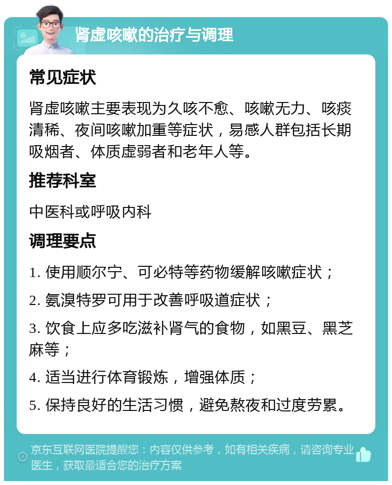 肾虚咳嗽的治疗与调理 常见症状 肾虚咳嗽主要表现为久咳不愈、咳嗽无力、咳痰清稀、夜间咳嗽加重等症状，易感人群包括长期吸烟者、体质虚弱者和老年人等。 推荐科室 中医科或呼吸内科 调理要点 1. 使用顺尔宁、可必特等药物缓解咳嗽症状； 2. 氨溴特罗可用于改善呼吸道症状； 3. 饮食上应多吃滋补肾气的食物，如黑豆、黑芝麻等； 4. 适当进行体育锻炼，增强体质； 5. 保持良好的生活习惯，避免熬夜和过度劳累。