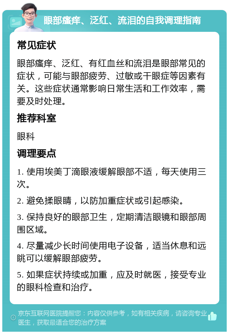 眼部瘙痒、泛红、流泪的自我调理指南 常见症状 眼部瘙痒、泛红、有红血丝和流泪是眼部常见的症状，可能与眼部疲劳、过敏或干眼症等因素有关。这些症状通常影响日常生活和工作效率，需要及时处理。 推荐科室 眼科 调理要点 1. 使用埃美丁滴眼液缓解眼部不适，每天使用三次。 2. 避免揉眼睛，以防加重症状或引起感染。 3. 保持良好的眼部卫生，定期清洁眼镜和眼部周围区域。 4. 尽量减少长时间使用电子设备，适当休息和远眺可以缓解眼部疲劳。 5. 如果症状持续或加重，应及时就医，接受专业的眼科检查和治疗。