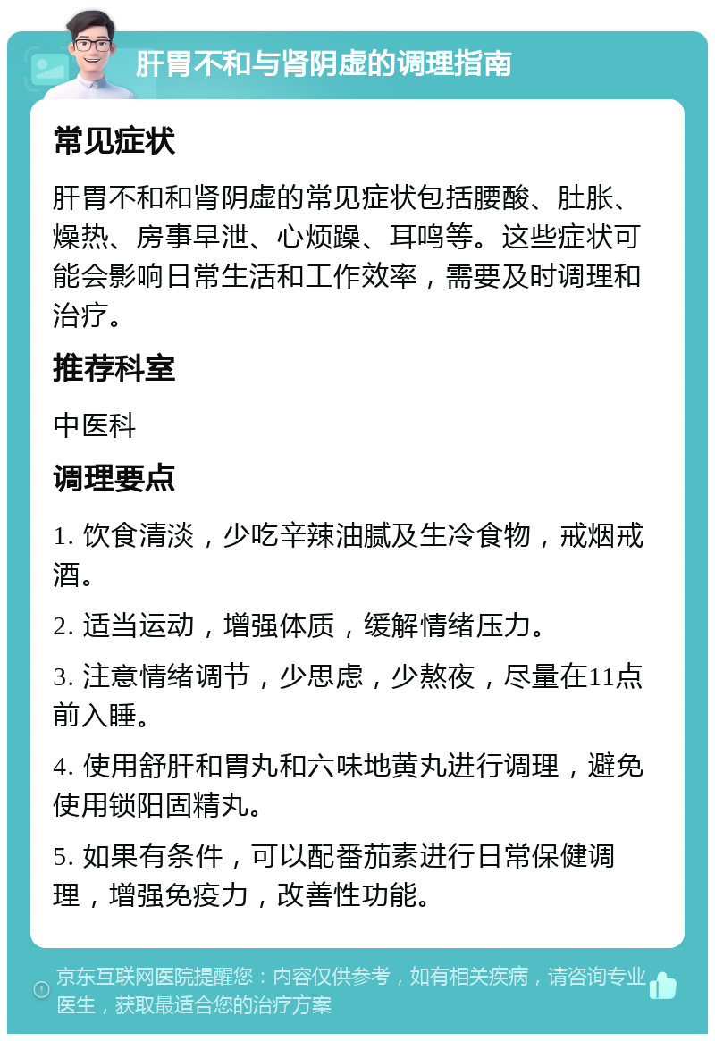 肝胃不和与肾阴虚的调理指南 常见症状 肝胃不和和肾阴虚的常见症状包括腰酸、肚胀、燥热、房事早泄、心烦躁、耳鸣等。这些症状可能会影响日常生活和工作效率，需要及时调理和治疗。 推荐科室 中医科 调理要点 1. 饮食清淡，少吃辛辣油腻及生冷食物，戒烟戒酒。 2. 适当运动，增强体质，缓解情绪压力。 3. 注意情绪调节，少思虑，少熬夜，尽量在11点前入睡。 4. 使用舒肝和胃丸和六味地黄丸进行调理，避免使用锁阳固精丸。 5. 如果有条件，可以配番茄素进行日常保健调理，增强免疫力，改善性功能。