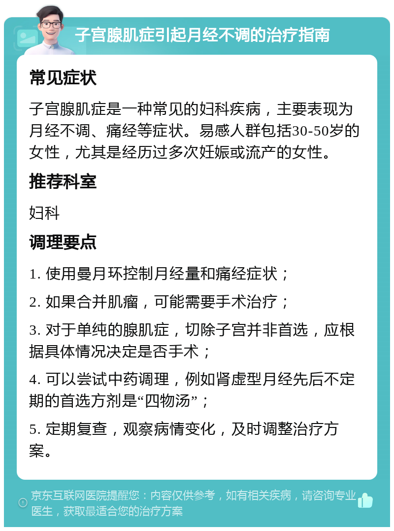 子宫腺肌症引起月经不调的治疗指南 常见症状 子宫腺肌症是一种常见的妇科疾病，主要表现为月经不调、痛经等症状。易感人群包括30-50岁的女性，尤其是经历过多次妊娠或流产的女性。 推荐科室 妇科 调理要点 1. 使用曼月环控制月经量和痛经症状； 2. 如果合并肌瘤，可能需要手术治疗； 3. 对于单纯的腺肌症，切除子宫并非首选，应根据具体情况决定是否手术； 4. 可以尝试中药调理，例如肾虚型月经先后不定期的首选方剂是“四物汤”； 5. 定期复查，观察病情变化，及时调整治疗方案。