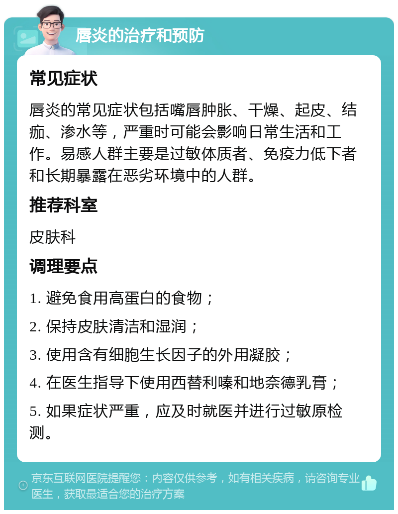 唇炎的治疗和预防 常见症状 唇炎的常见症状包括嘴唇肿胀、干燥、起皮、结痂、渗水等，严重时可能会影响日常生活和工作。易感人群主要是过敏体质者、免疫力低下者和长期暴露在恶劣环境中的人群。 推荐科室 皮肤科 调理要点 1. 避免食用高蛋白的食物； 2. 保持皮肤清洁和湿润； 3. 使用含有细胞生长因子的外用凝胶； 4. 在医生指导下使用西替利嗪和地奈德乳膏； 5. 如果症状严重，应及时就医并进行过敏原检测。