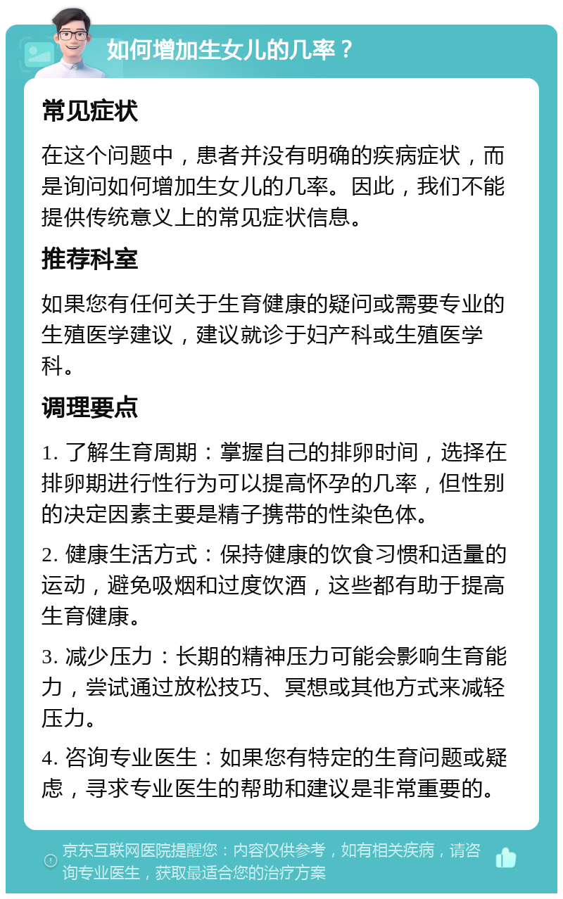 如何增加生女儿的几率？ 常见症状 在这个问题中，患者并没有明确的疾病症状，而是询问如何增加生女儿的几率。因此，我们不能提供传统意义上的常见症状信息。 推荐科室 如果您有任何关于生育健康的疑问或需要专业的生殖医学建议，建议就诊于妇产科或生殖医学科。 调理要点 1. 了解生育周期：掌握自己的排卵时间，选择在排卵期进行性行为可以提高怀孕的几率，但性别的决定因素主要是精子携带的性染色体。 2. 健康生活方式：保持健康的饮食习惯和适量的运动，避免吸烟和过度饮酒，这些都有助于提高生育健康。 3. 减少压力：长期的精神压力可能会影响生育能力，尝试通过放松技巧、冥想或其他方式来减轻压力。 4. 咨询专业医生：如果您有特定的生育问题或疑虑，寻求专业医生的帮助和建议是非常重要的。