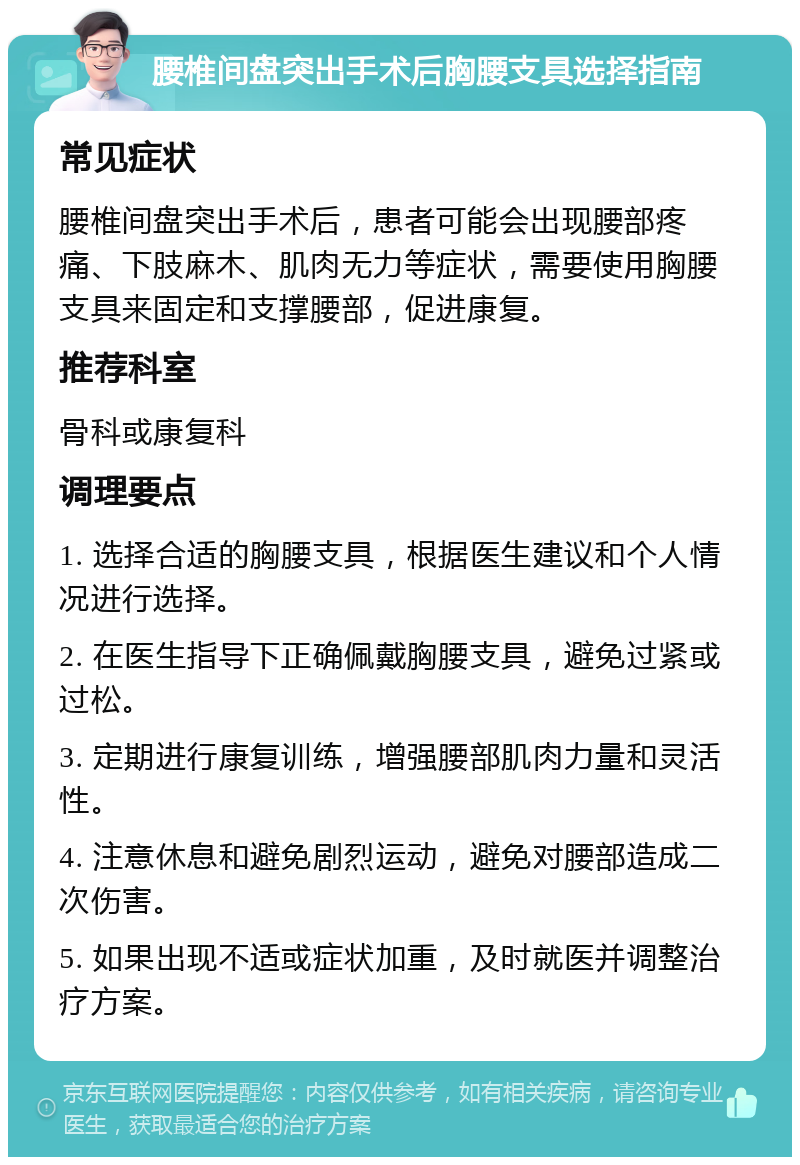 腰椎间盘突出手术后胸腰支具选择指南 常见症状 腰椎间盘突出手术后，患者可能会出现腰部疼痛、下肢麻木、肌肉无力等症状，需要使用胸腰支具来固定和支撑腰部，促进康复。 推荐科室 骨科或康复科 调理要点 1. 选择合适的胸腰支具，根据医生建议和个人情况进行选择。 2. 在医生指导下正确佩戴胸腰支具，避免过紧或过松。 3. 定期进行康复训练，增强腰部肌肉力量和灵活性。 4. 注意休息和避免剧烈运动，避免对腰部造成二次伤害。 5. 如果出现不适或症状加重，及时就医并调整治疗方案。