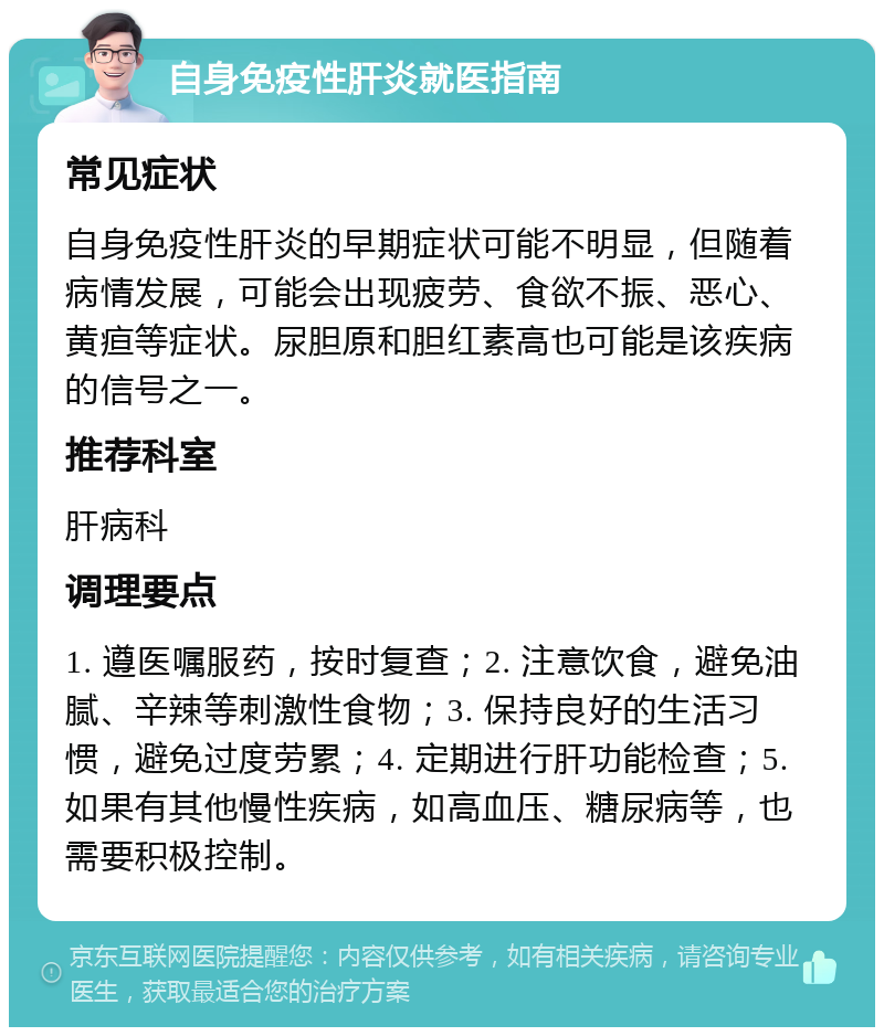 自身免疫性肝炎就医指南 常见症状 自身免疫性肝炎的早期症状可能不明显，但随着病情发展，可能会出现疲劳、食欲不振、恶心、黄疸等症状。尿胆原和胆红素高也可能是该疾病的信号之一。 推荐科室 肝病科 调理要点 1. 遵医嘱服药，按时复查；2. 注意饮食，避免油腻、辛辣等刺激性食物；3. 保持良好的生活习惯，避免过度劳累；4. 定期进行肝功能检查；5. 如果有其他慢性疾病，如高血压、糖尿病等，也需要积极控制。