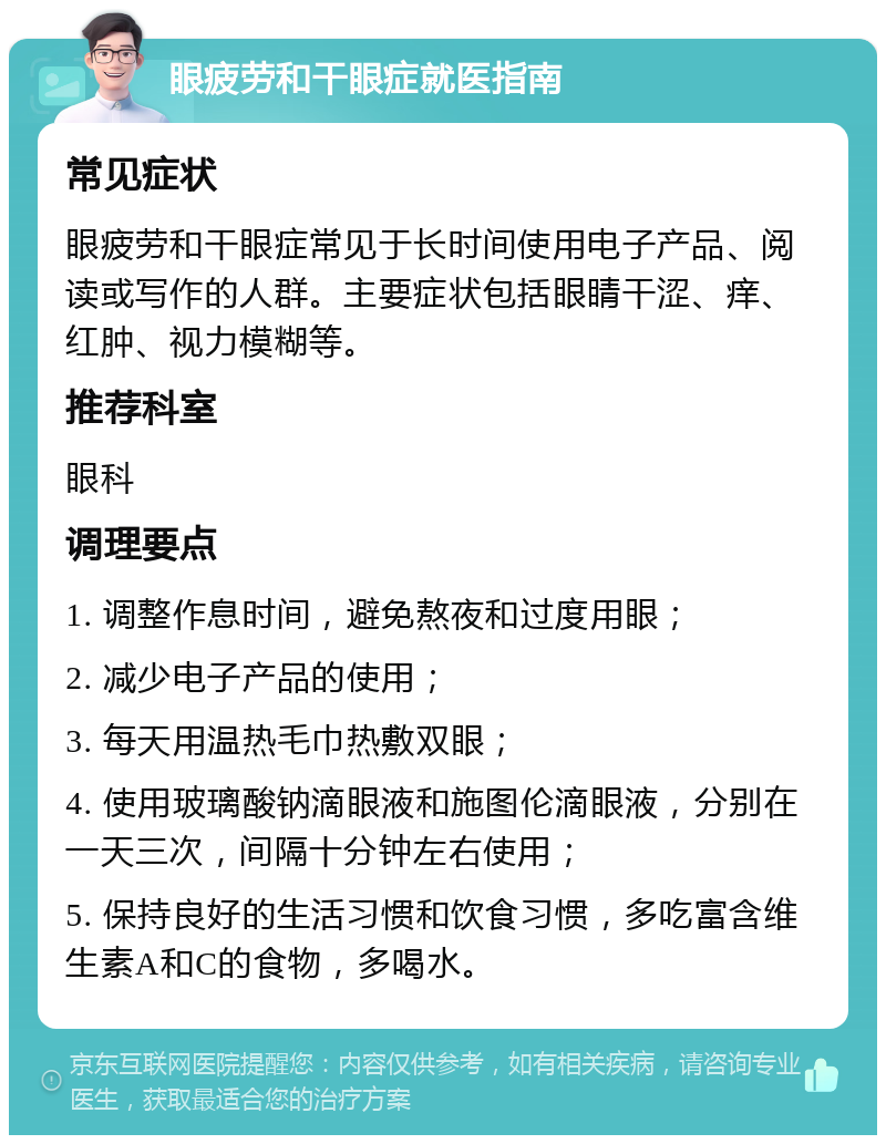 眼疲劳和干眼症就医指南 常见症状 眼疲劳和干眼症常见于长时间使用电子产品、阅读或写作的人群。主要症状包括眼睛干涩、痒、红肿、视力模糊等。 推荐科室 眼科 调理要点 1. 调整作息时间，避免熬夜和过度用眼； 2. 减少电子产品的使用； 3. 每天用温热毛巾热敷双眼； 4. 使用玻璃酸钠滴眼液和施图伦滴眼液，分别在一天三次，间隔十分钟左右使用； 5. 保持良好的生活习惯和饮食习惯，多吃富含维生素A和C的食物，多喝水。