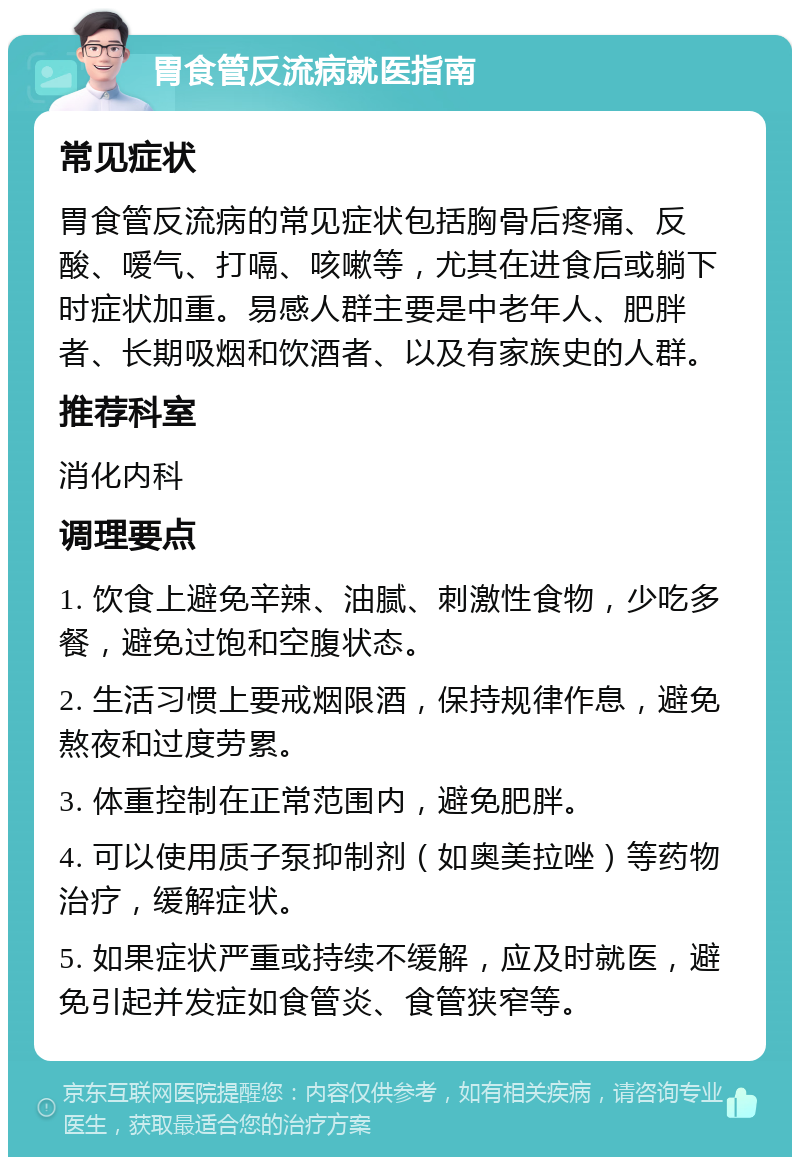 胃食管反流病就医指南 常见症状 胃食管反流病的常见症状包括胸骨后疼痛、反酸、嗳气、打嗝、咳嗽等，尤其在进食后或躺下时症状加重。易感人群主要是中老年人、肥胖者、长期吸烟和饮酒者、以及有家族史的人群。 推荐科室 消化内科 调理要点 1. 饮食上避免辛辣、油腻、刺激性食物，少吃多餐，避免过饱和空腹状态。 2. 生活习惯上要戒烟限酒，保持规律作息，避免熬夜和过度劳累。 3. 体重控制在正常范围内，避免肥胖。 4. 可以使用质子泵抑制剂（如奥美拉唑）等药物治疗，缓解症状。 5. 如果症状严重或持续不缓解，应及时就医，避免引起并发症如食管炎、食管狭窄等。