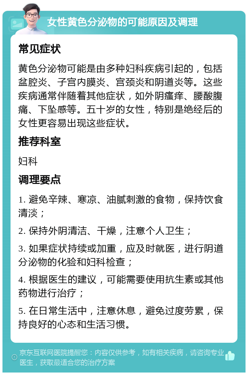 女性黄色分泌物的可能原因及调理 常见症状 黄色分泌物可能是由多种妇科疾病引起的，包括盆腔炎、子宫内膜炎、宫颈炎和阴道炎等。这些疾病通常伴随着其他症状，如外阴瘙痒、腰酸腹痛、下坠感等。五十岁的女性，特别是绝经后的女性更容易出现这些症状。 推荐科室 妇科 调理要点 1. 避免辛辣、寒凉、油腻刺激的食物，保持饮食清淡； 2. 保持外阴清洁、干燥，注意个人卫生； 3. 如果症状持续或加重，应及时就医，进行阴道分泌物的化验和妇科检查； 4. 根据医生的建议，可能需要使用抗生素或其他药物进行治疗； 5. 在日常生活中，注意休息，避免过度劳累，保持良好的心态和生活习惯。