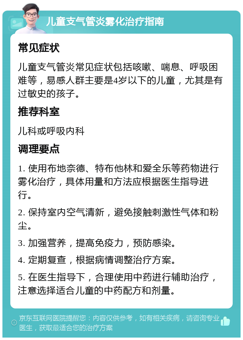 儿童支气管炎雾化治疗指南 常见症状 儿童支气管炎常见症状包括咳嗽、喘息、呼吸困难等，易感人群主要是4岁以下的儿童，尤其是有过敏史的孩子。 推荐科室 儿科或呼吸内科 调理要点 1. 使用布地奈德、特布他林和爱全乐等药物进行雾化治疗，具体用量和方法应根据医生指导进行。 2. 保持室内空气清新，避免接触刺激性气体和粉尘。 3. 加强营养，提高免疫力，预防感染。 4. 定期复查，根据病情调整治疗方案。 5. 在医生指导下，合理使用中药进行辅助治疗，注意选择适合儿童的中药配方和剂量。