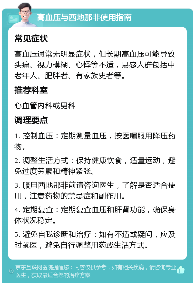 高血压与西地那非使用指南 常见症状 高血压通常无明显症状，但长期高血压可能导致头痛、视力模糊、心悸等不适，易感人群包括中老年人、肥胖者、有家族史者等。 推荐科室 心血管内科或男科 调理要点 1. 控制血压：定期测量血压，按医嘱服用降压药物。 2. 调整生活方式：保持健康饮食，适量运动，避免过度劳累和精神紧张。 3. 服用西地那非前请咨询医生，了解是否适合使用，注意药物的禁忌症和副作用。 4. 定期复查：定期复查血压和肝肾功能，确保身体状况稳定。 5. 避免自我诊断和治疗：如有不适或疑问，应及时就医，避免自行调整用药或生活方式。