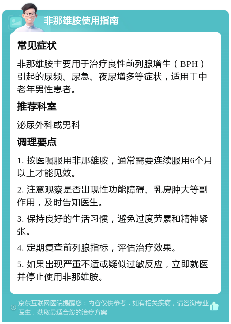 非那雄胺使用指南 常见症状 非那雄胺主要用于治疗良性前列腺增生（BPH）引起的尿频、尿急、夜尿增多等症状，适用于中老年男性患者。 推荐科室 泌尿外科或男科 调理要点 1. 按医嘱服用非那雄胺，通常需要连续服用6个月以上才能见效。 2. 注意观察是否出现性功能障碍、乳房肿大等副作用，及时告知医生。 3. 保持良好的生活习惯，避免过度劳累和精神紧张。 4. 定期复查前列腺指标，评估治疗效果。 5. 如果出现严重不适或疑似过敏反应，立即就医并停止使用非那雄胺。