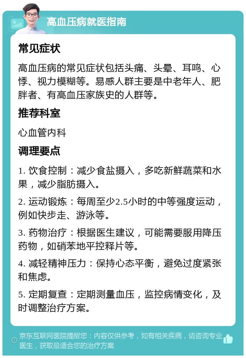 高血压病就医指南 常见症状 高血压病的常见症状包括头痛、头晕、耳鸣、心悸、视力模糊等。易感人群主要是中老年人、肥胖者、有高血压家族史的人群等。 推荐科室 心血管内科 调理要点 1. 饮食控制：减少食盐摄入，多吃新鲜蔬菜和水果，减少脂肪摄入。 2. 运动锻炼：每周至少2.5小时的中等强度运动，例如快步走、游泳等。 3. 药物治疗：根据医生建议，可能需要服用降压药物，如硝苯地平控释片等。 4. 减轻精神压力：保持心态平衡，避免过度紧张和焦虑。 5. 定期复查：定期测量血压，监控病情变化，及时调整治疗方案。