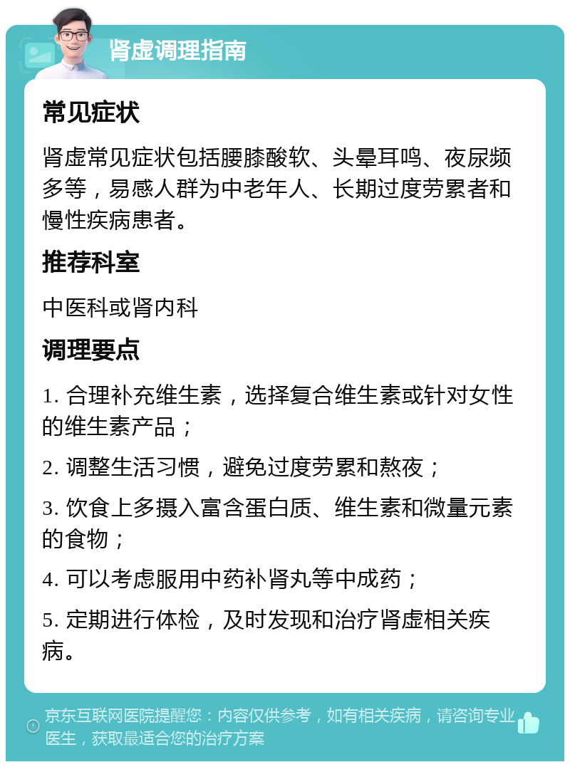 肾虚调理指南 常见症状 肾虚常见症状包括腰膝酸软、头晕耳鸣、夜尿频多等，易感人群为中老年人、长期过度劳累者和慢性疾病患者。 推荐科室 中医科或肾内科 调理要点 1. 合理补充维生素，选择复合维生素或针对女性的维生素产品； 2. 调整生活习惯，避免过度劳累和熬夜； 3. 饮食上多摄入富含蛋白质、维生素和微量元素的食物； 4. 可以考虑服用中药补肾丸等中成药； 5. 定期进行体检，及时发现和治疗肾虚相关疾病。