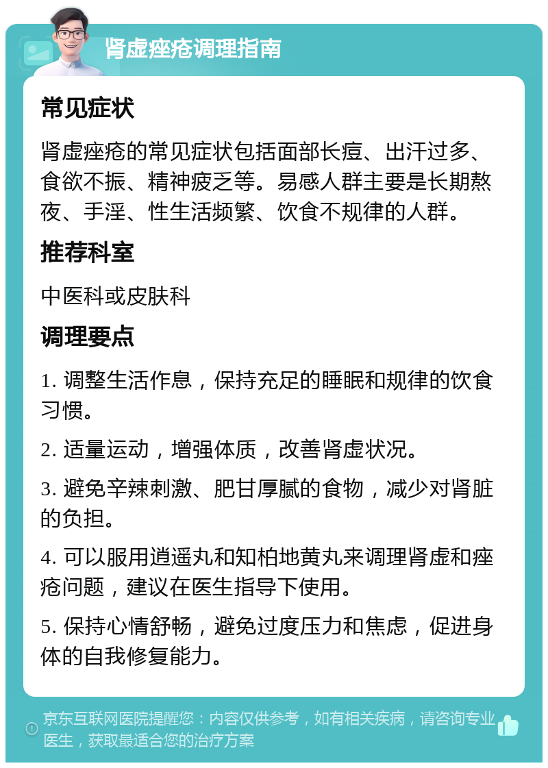 肾虚痤疮调理指南 常见症状 肾虚痤疮的常见症状包括面部长痘、出汗过多、食欲不振、精神疲乏等。易感人群主要是长期熬夜、手淫、性生活频繁、饮食不规律的人群。 推荐科室 中医科或皮肤科 调理要点 1. 调整生活作息，保持充足的睡眠和规律的饮食习惯。 2. 适量运动，增强体质，改善肾虚状况。 3. 避免辛辣刺激、肥甘厚腻的食物，减少对肾脏的负担。 4. 可以服用逍遥丸和知柏地黄丸来调理肾虚和痤疮问题，建议在医生指导下使用。 5. 保持心情舒畅，避免过度压力和焦虑，促进身体的自我修复能力。