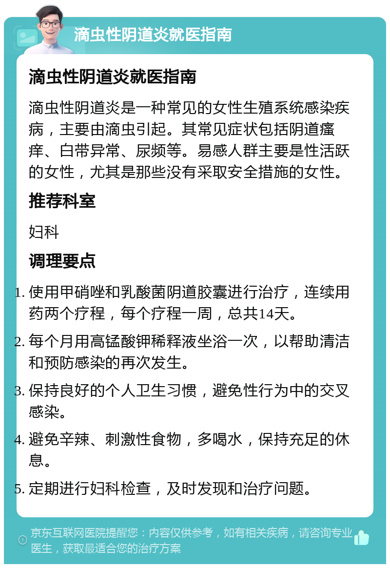 滴虫性阴道炎就医指南 滴虫性阴道炎就医指南 滴虫性阴道炎是一种常见的女性生殖系统感染疾病，主要由滴虫引起。其常见症状包括阴道瘙痒、白带异常、尿频等。易感人群主要是性活跃的女性，尤其是那些没有采取安全措施的女性。 推荐科室 妇科 调理要点 使用甲硝唑和乳酸菌阴道胶囊进行治疗，连续用药两个疗程，每个疗程一周，总共14天。 每个月用高锰酸钾稀释液坐浴一次，以帮助清洁和预防感染的再次发生。 保持良好的个人卫生习惯，避免性行为中的交叉感染。 避免辛辣、刺激性食物，多喝水，保持充足的休息。 定期进行妇科检查，及时发现和治疗问题。