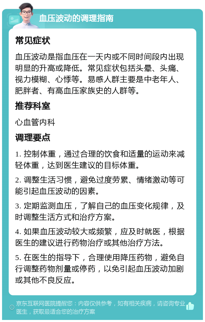 血压波动的调理指南 常见症状 血压波动是指血压在一天内或不同时间段内出现明显的升高或降低。常见症状包括头晕、头痛、视力模糊、心悸等。易感人群主要是中老年人、肥胖者、有高血压家族史的人群等。 推荐科室 心血管内科 调理要点 1. 控制体重，通过合理的饮食和适量的运动来减轻体重，达到医生建议的目标体重。 2. 调整生活习惯，避免过度劳累、情绪激动等可能引起血压波动的因素。 3. 定期监测血压，了解自己的血压变化规律，及时调整生活方式和治疗方案。 4. 如果血压波动较大或频繁，应及时就医，根据医生的建议进行药物治疗或其他治疗方法。 5. 在医生的指导下，合理使用降压药物，避免自行调整药物剂量或停药，以免引起血压波动加剧或其他不良反应。