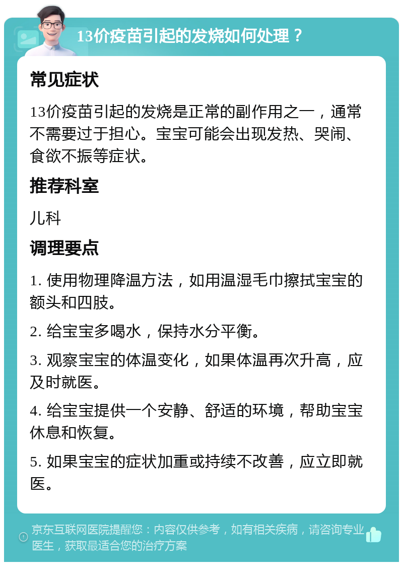 13价疫苗引起的发烧如何处理？ 常见症状 13价疫苗引起的发烧是正常的副作用之一，通常不需要过于担心。宝宝可能会出现发热、哭闹、食欲不振等症状。 推荐科室 儿科 调理要点 1. 使用物理降温方法，如用温湿毛巾擦拭宝宝的额头和四肢。 2. 给宝宝多喝水，保持水分平衡。 3. 观察宝宝的体温变化，如果体温再次升高，应及时就医。 4. 给宝宝提供一个安静、舒适的环境，帮助宝宝休息和恢复。 5. 如果宝宝的症状加重或持续不改善，应立即就医。