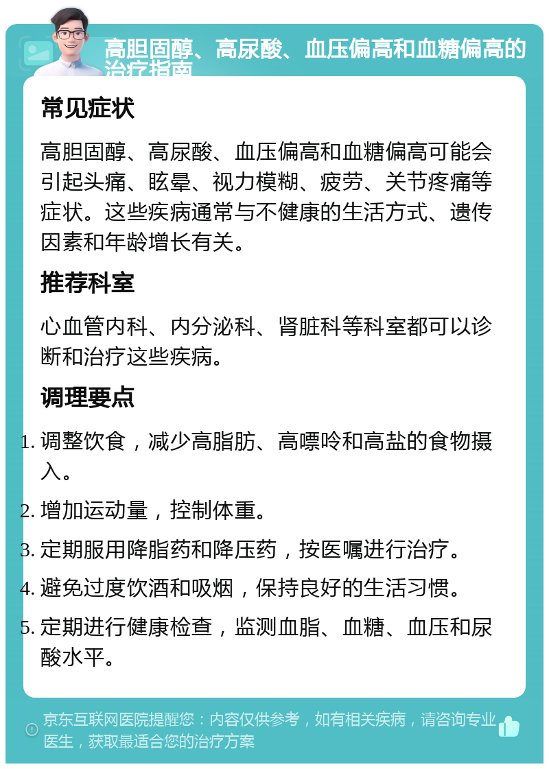 高胆固醇、高尿酸、血压偏高和血糖偏高的治疗指南 常见症状 高胆固醇、高尿酸、血压偏高和血糖偏高可能会引起头痛、眩晕、视力模糊、疲劳、关节疼痛等症状。这些疾病通常与不健康的生活方式、遗传因素和年龄增长有关。 推荐科室 心血管内科、内分泌科、肾脏科等科室都可以诊断和治疗这些疾病。 调理要点 调整饮食，减少高脂肪、高嘌呤和高盐的食物摄入。 增加运动量，控制体重。 定期服用降脂药和降压药，按医嘱进行治疗。 避免过度饮酒和吸烟，保持良好的生活习惯。 定期进行健康检查，监测血脂、血糖、血压和尿酸水平。