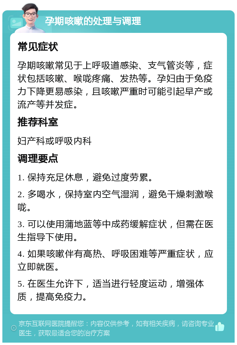 孕期咳嗽的处理与调理 常见症状 孕期咳嗽常见于上呼吸道感染、支气管炎等，症状包括咳嗽、喉咙疼痛、发热等。孕妇由于免疫力下降更易感染，且咳嗽严重时可能引起早产或流产等并发症。 推荐科室 妇产科或呼吸内科 调理要点 1. 保持充足休息，避免过度劳累。 2. 多喝水，保持室内空气湿润，避免干燥刺激喉咙。 3. 可以使用蒲地蓝等中成药缓解症状，但需在医生指导下使用。 4. 如果咳嗽伴有高热、呼吸困难等严重症状，应立即就医。 5. 在医生允许下，适当进行轻度运动，增强体质，提高免疫力。