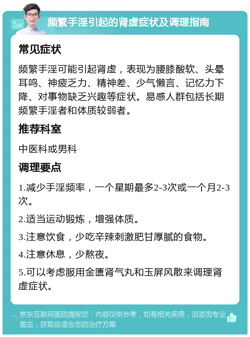 频繁手淫引起的肾虚症状及调理指南 常见症状 频繁手淫可能引起肾虚，表现为腰膝酸软、头晕耳鸣、神疲乏力、精神差、少气懒言、记忆力下降、对事物缺乏兴趣等症状。易感人群包括长期频繁手淫者和体质较弱者。 推荐科室 中医科或男科 调理要点 1.减少手淫频率，一个星期最多2-3次或一个月2-3次。 2.适当运动锻炼，增强体质。 3.注意饮食，少吃辛辣刺激肥甘厚腻的食物。 4.注意休息，少熬夜。 5.可以考虑服用金匮肾气丸和玉屏风散来调理肾虚症状。