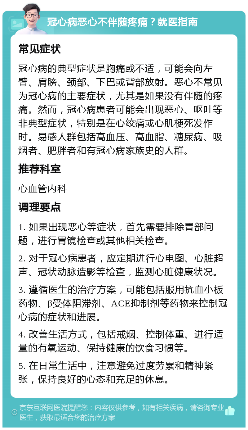 冠心病恶心不伴随疼痛？就医指南 常见症状 冠心病的典型症状是胸痛或不适，可能会向左臂、肩膀、颈部、下巴或背部放射。恶心不常见为冠心病的主要症状，尤其是如果没有伴随的疼痛。然而，冠心病患者可能会出现恶心、呕吐等非典型症状，特别是在心绞痛或心肌梗死发作时。易感人群包括高血压、高血脂、糖尿病、吸烟者、肥胖者和有冠心病家族史的人群。 推荐科室 心血管内科 调理要点 1. 如果出现恶心等症状，首先需要排除胃部问题，进行胃镜检查或其他相关检查。 2. 对于冠心病患者，应定期进行心电图、心脏超声、冠状动脉造影等检查，监测心脏健康状况。 3. 遵循医生的治疗方案，可能包括服用抗血小板药物、β受体阻滞剂、ACE抑制剂等药物来控制冠心病的症状和进展。 4. 改善生活方式，包括戒烟、控制体重、进行适量的有氧运动、保持健康的饮食习惯等。 5. 在日常生活中，注意避免过度劳累和精神紧张，保持良好的心态和充足的休息。