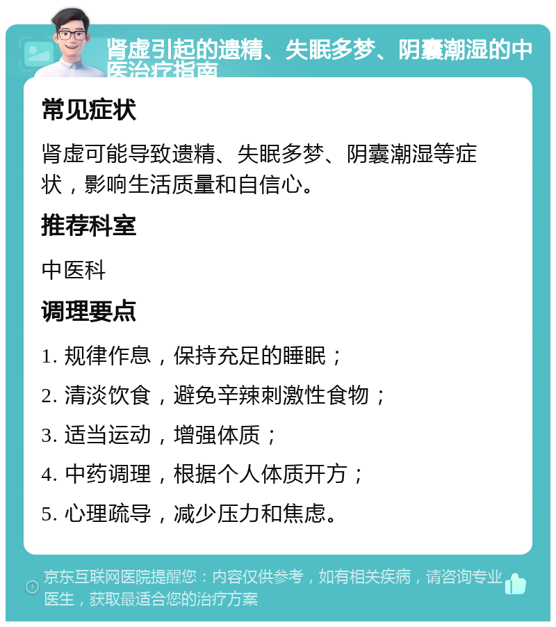 肾虚引起的遗精、失眠多梦、阴囊潮湿的中医治疗指南 常见症状 肾虚可能导致遗精、失眠多梦、阴囊潮湿等症状，影响生活质量和自信心。 推荐科室 中医科 调理要点 1. 规律作息，保持充足的睡眠； 2. 清淡饮食，避免辛辣刺激性食物； 3. 适当运动，增强体质； 4. 中药调理，根据个人体质开方； 5. 心理疏导，减少压力和焦虑。