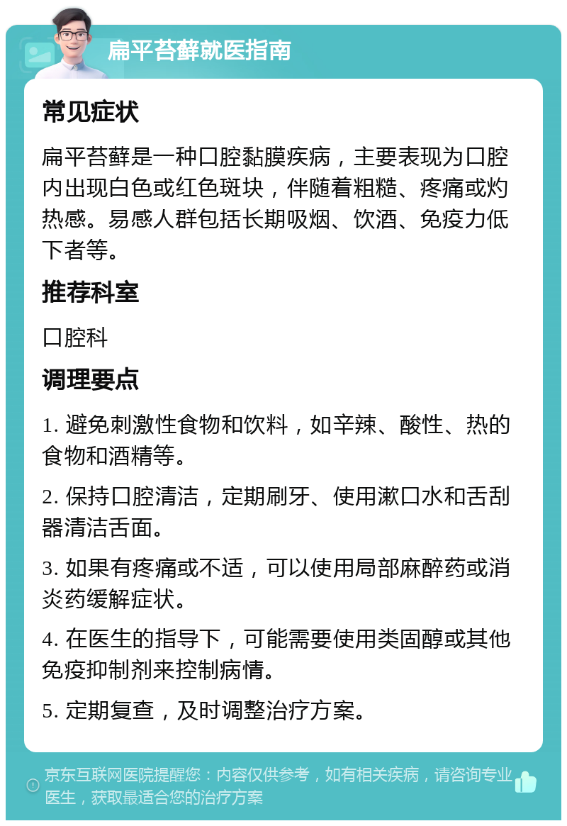 扁平苔藓就医指南 常见症状 扁平苔藓是一种口腔黏膜疾病，主要表现为口腔内出现白色或红色斑块，伴随着粗糙、疼痛或灼热感。易感人群包括长期吸烟、饮酒、免疫力低下者等。 推荐科室 口腔科 调理要点 1. 避免刺激性食物和饮料，如辛辣、酸性、热的食物和酒精等。 2. 保持口腔清洁，定期刷牙、使用漱口水和舌刮器清洁舌面。 3. 如果有疼痛或不适，可以使用局部麻醉药或消炎药缓解症状。 4. 在医生的指导下，可能需要使用类固醇或其他免疫抑制剂来控制病情。 5. 定期复查，及时调整治疗方案。