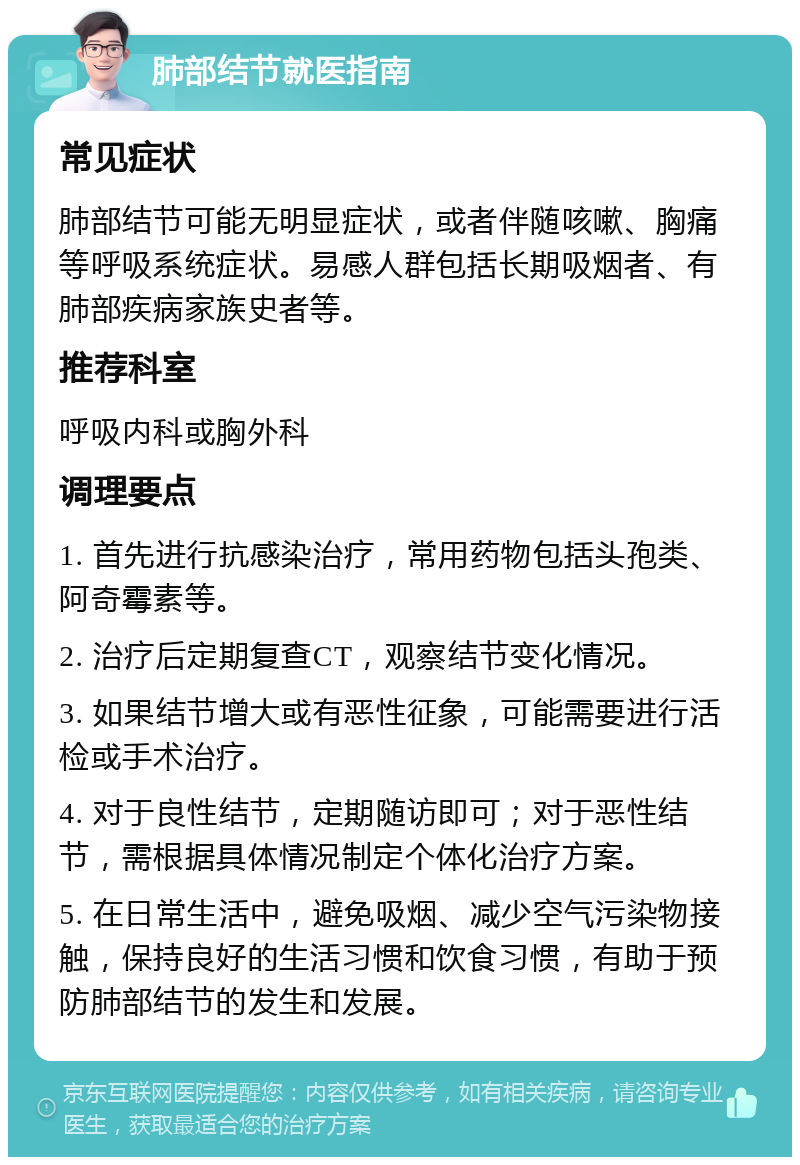 肺部结节就医指南 常见症状 肺部结节可能无明显症状，或者伴随咳嗽、胸痛等呼吸系统症状。易感人群包括长期吸烟者、有肺部疾病家族史者等。 推荐科室 呼吸内科或胸外科 调理要点 1. 首先进行抗感染治疗，常用药物包括头孢类、阿奇霉素等。 2. 治疗后定期复查CT，观察结节变化情况。 3. 如果结节增大或有恶性征象，可能需要进行活检或手术治疗。 4. 对于良性结节，定期随访即可；对于恶性结节，需根据具体情况制定个体化治疗方案。 5. 在日常生活中，避免吸烟、减少空气污染物接触，保持良好的生活习惯和饮食习惯，有助于预防肺部结节的发生和发展。