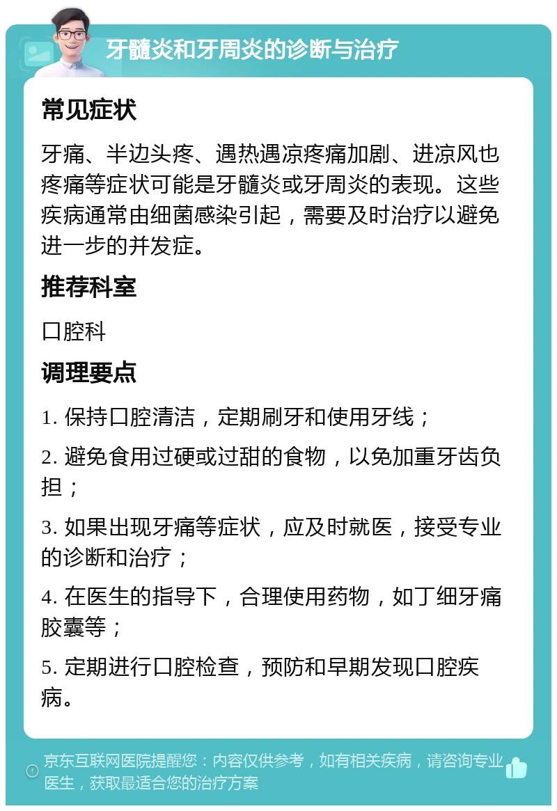 牙髓炎和牙周炎的诊断与治疗 常见症状 牙痛、半边头疼、遇热遇凉疼痛加剧、进凉风也疼痛等症状可能是牙髓炎或牙周炎的表现。这些疾病通常由细菌感染引起，需要及时治疗以避免进一步的并发症。 推荐科室 口腔科 调理要点 1. 保持口腔清洁，定期刷牙和使用牙线； 2. 避免食用过硬或过甜的食物，以免加重牙齿负担； 3. 如果出现牙痛等症状，应及时就医，接受专业的诊断和治疗； 4. 在医生的指导下，合理使用药物，如丁细牙痛胶囊等； 5. 定期进行口腔检查，预防和早期发现口腔疾病。