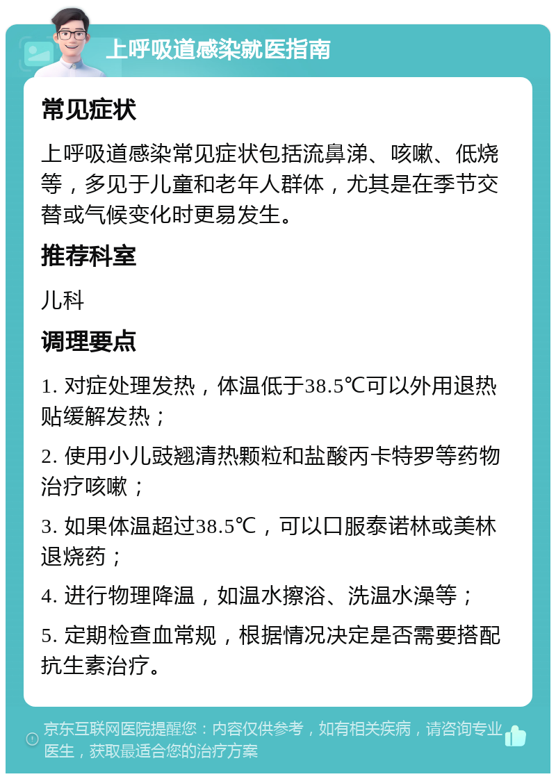 上呼吸道感染就医指南 常见症状 上呼吸道感染常见症状包括流鼻涕、咳嗽、低烧等，多见于儿童和老年人群体，尤其是在季节交替或气候变化时更易发生。 推荐科室 儿科 调理要点 1. 对症处理发热，体温低于38.5℃可以外用退热贴缓解发热； 2. 使用小儿豉翘清热颗粒和盐酸丙卡特罗等药物治疗咳嗽； 3. 如果体温超过38.5℃，可以口服泰诺林或美林退烧药； 4. 进行物理降温，如温水擦浴、洗温水澡等； 5. 定期检查血常规，根据情况决定是否需要搭配抗生素治疗。