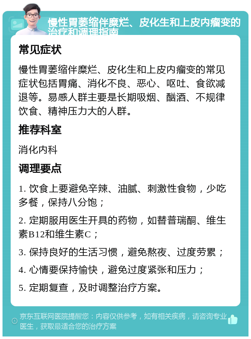 慢性胃萎缩伴糜烂、皮化生和上皮内瘤变的治疗和调理指南 常见症状 慢性胃萎缩伴糜烂、皮化生和上皮内瘤变的常见症状包括胃痛、消化不良、恶心、呕吐、食欲减退等。易感人群主要是长期吸烟、酗酒、不规律饮食、精神压力大的人群。 推荐科室 消化内科 调理要点 1. 饮食上要避免辛辣、油腻、刺激性食物，少吃多餐，保持八分饱； 2. 定期服用医生开具的药物，如替普瑞酮、维生素B12和维生素C； 3. 保持良好的生活习惯，避免熬夜、过度劳累； 4. 心情要保持愉快，避免过度紧张和压力； 5. 定期复查，及时调整治疗方案。